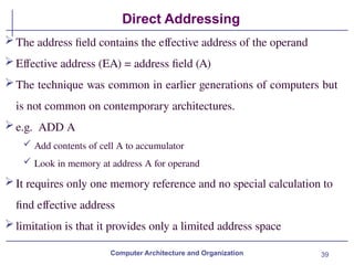 39
Direct Addressing
Computer Architecture and Organization
The address field contains the effective address of the operand
Effective address (EA) = address field (A)
The technique was common in earlier generations of computers but
is not common on contemporary architectures.
e.g. ADD A
 Add contents of cell A to accumulator
 Look in memory at address A for operand
It requires only one memory reference and no special calculation to
find effective address
limitation is that it provides only a limited address space
 