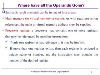 4
Where have all the Operands Gone?
Computer Architecture and Organization
Source & result operands can be in one of four areas:
Main memory (or virtual memory or cache): As with next instruction
references, the main or virtual memory address must be supplied
Processor register: a processor may contains one or more registers
that may be referenced by machine instructions
 If only one register exists, reference to it may be implicit
 If more than one register exists, then each register is assigned a
unique name or number, and the instruction must contain the
number of the desired register
 