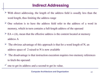 41
Indirect Addressing
Computer Architecture and Organization
 With direct addressing, the length of the address field is usually less than the
word length, thus limiting the address range
 One solution is to have the address field refer to the address of a word in
memory, which in turn contains a full-length address of the operand
 EA = (A), mean that the effective address is the content located at memory
address A
 The obvious advantage of this approach is that for a word length of N, an
address space of 2 raised to N is now available
 The disadvantage is that instruction execution requires two memory references
to fetch the operand:
 one to get its address and a second to get its value.
 