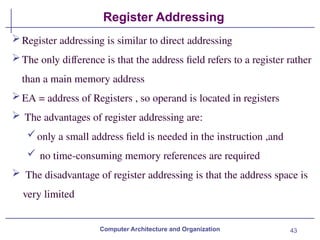 43
Register Addressing
Computer Architecture and Organization
Register addressing is similar to direct addressing
The only difference is that the address field refers to a register rather
than a main memory address
EA = address of Registers , so operand is located in registers
 The advantages of register addressing are:
only a small address field is needed in the instruction ,and
 no time-consuming memory references are required
 The disadvantage of register addressing is that the address space is
very limited
 