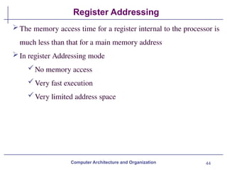 44
Register Addressing
Computer Architecture and Organization
The memory access time for a register internal to the processor is
much less than that for a main memory address
In register Addressing mode
No memory access
Very fast execution
Very limited address space
 