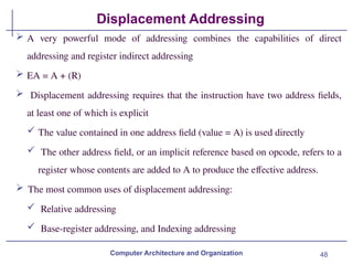 48
Displacement Addressing
Computer Architecture and Organization
 A very powerful mode of addressing combines the capabilities of direct
addressing and register indirect addressing
 EA = A + (R)
 Displacement addressing requires that the instruction have two address fields,
at least one of which is explicit
 The value contained in one address field (value = A) is used directly
 The other address field, or an implicit reference based on opcode, refers to a
register whose contents are added to A to produce the effective address.
 The most common uses of displacement addressing:
 Relative addressing
 Base-register addressing, and Indexing addressing
 