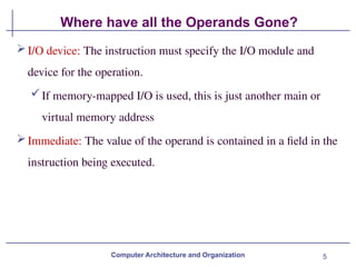 5
Where have all the Operands Gone?
Computer Architecture and Organization
I/O device: The instruction must specify the I/O module and
device for the operation.
If memory-mapped I/O is used, this is just another main or
virtual memory address
Immediate: The value of the operand is contained in a field in the
instruction being executed.
 