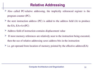 50
Relative Addressing
Computer Architecture and Organization
 Also called PC-relative addressing, the implicitly referenced register is the
program counter (PC).
 the next instruction address (PC) is added to the address field (A) to produce
the EA, EA=A+(PC)
 Address field of instruction contains displacement value
 If most memory references are relatively near to the instruction being executed,
then the use of relative addressing saves address bits in the instruction
 i.e. get operand from location of memory pointed by the effective address(EA)
 