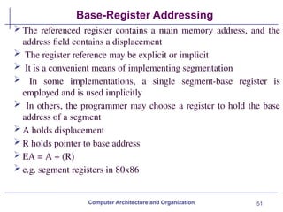 51
Base-Register Addressing
Computer Architecture and Organization
The referenced register contains a main memory address, and the
address field contains a displacement
 The register reference may be explicit or implicit
 It is a convenient means of implementing segmentation
 In some implementations, a single segment-base register is
employed and is used implicitly
 In others, the programmer may choose a register to hold the base
address of a segment
A holds displacement
R holds pointer to base address
EA = A + (R)
e.g. segment registers in 80x86
 