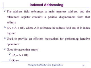 52
Indexed Addressing
Computer Architecture and Organization
The address field references a main memory address, and the
referenced register contains a positive displacement from that
address
EA = A + (R), where A is reference in address field and R is index
register
Used to provide an efficient mechanism for performing iterative
operations
Good for accessing arrays
EA = A + (R)
(R)++
 