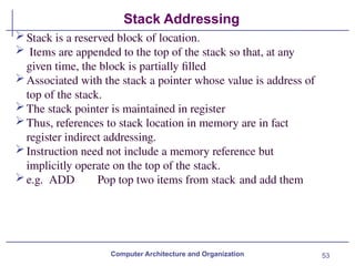 53
Stack Addressing
Computer Architecture and Organization
Stack is a reserved block of location.
 Items are appended to the top of the stack so that, at any
given time, the block is partially filled
Associated with the stack a pointer whose value is address of
top of the stack.
The stack pointer is maintained in register
Thus, references to stack location in memory are in fact
register indirect addressing.
Instruction need not include a memory reference but
implicitly operate on the top of the stack.
e.g. ADD Pop top two items from stack and add them
 