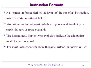 54
Instruction Formats
Computer Architecture and Organization
An instruction format defines the layout of the bits of an instruction,
in terms of its constituent fields
 An instruction format must include an opcode and, implicitly or
explicitly, zero or more operands
The format must, implicitly or explicitly, indicate the addressing
mode for each operand
 For most instruction sets, more than one instruction format is used
 