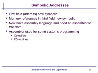 58
Symbolic Addresses
Computer Architecture and Organization
· First field (address) now symbolic
· Memory references in third field now symbolic
· Now have assembly language and need an assembler to
translate
· Assembler used for some systems programming
· Compliers
· I/O routines
 