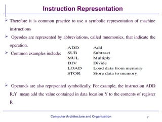 7
Instruction Representation
Computer Architecture and Organization
 Therefore it is common practice to use a symbolic representation of machine
instructions
 Opcodes are represented by abbreviations, called mnemonics, that indicate the
operation.
 Common examples include:
 Operands are also represented symbolically. For example, the instruction ADD
R,Y mean add the value contained in data location Y to the contents of register
R
 