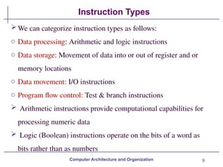 9
Instruction Types
Computer Architecture and Organization
We can categorize instruction types as follows:
o Data processing: Arithmetic and logic instructions
o Data storage: Movement of data into or out of register and or
memory locations
o Data movement: I/O instructions
o Program flow control: Test & branch instructions
 Arithmetic instructions provide computational capabilities for
processing numeric data
 Logic (Boolean) instructions operate on the bits of a word as
bits rather than as numbers
 