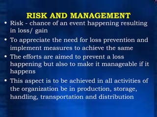 RISK AND MANAGEMENT Risk - chance of an event happening resulting in loss/ gain To appreciate the need for loss prevention and implement measures to achieve the same The efforts are aimed to prevent a loss happening but also to make it manageable if it happens This aspect is to be achieved in all activities of the organization be in production, storage, handling, transportation and distribution 