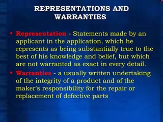 REPRESENTATIONS AND WARRANTIES   Representation  - Statements made by an applicant in the application, which he represents as being substantially true to the best of his knowledge and belief, but which are not warranted as exact in every detail.  Warranties  - a usually written undertaking of the integrity of a product and of the maker's responsibility for the repair or replacement of defective parts 