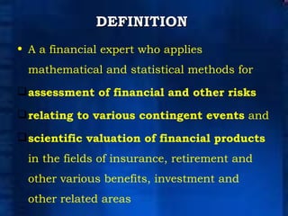 DEFINITION   A a financial expert who applies mathematical and statistical methods for  assessment of financial and other risks   relating to various contingent events  and  scientific valuation of financial products  in the fields of insurance, retirement and other various benefits, investment and other related areas  