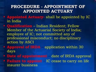 PROCEDURE - APPOINTMENT OF APPOINTED ACTUARY Appointed Actuary-   shall be appointed by IC in India  Qualification   – Indian Resident; Fellow Member of the Actuarial Society of India; employee of IC; not committed any of professional misconduct; no disciplinary action by ASCI Approval of IRDA  –  application within 30 days Date of appointment  –  date of IRDA approval Failure to appoint  –  IC cease to carry on life insurer business 