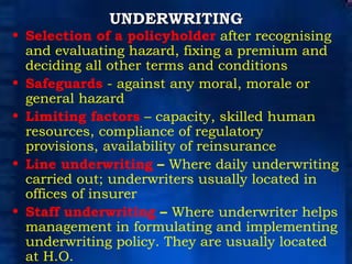 UNDERWRITING Selection of a policyholder  after recognising and evaluating hazard, fixing a premium and deciding all other terms and conditions Safeguards  - against any moral, morale or general hazard Limiting factors  – capacity, skilled human resources, compliance of regulatory provisions,   availability of reinsurance Line underwriting  –  Where daily underwriting carried out; underwriters usually located in offices of insurer Staff underwriting  –  Where underwriter helps management in formulating and implementing underwriting   policy. They are usually located at H.O. 