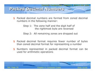 Computer Fundamentals: Pradeep K. Sinha & Priti SinhaComputer Fundamentals: Pradeep K. Sinha & Priti Sinha
Slide 16/30Chapter 4: Computer CodesRef. Page
§ Packed decimal numbers are formed from zoned decimal
numbers in the following manner:
Step 1: The zone half and the digit half of
the rightmost byte are reversed
Step 2: All remaining zones are dropped out
§ Packed decimal format requires fewer number of bytes
than zoned decimal format for representing a number
§ Numbers represented in packed decimal format can be
used for arithmetic operations
Packed Decimal NumbersPacked Decimal Numbers
39
 