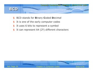 Computer Fundamentals: Pradeep K. Sinha & Priti SinhaComputer Fundamentals: Pradeep K. Sinha & Priti Sinha
Slide 6/30Chapter 4: Computer CodesRef. Page
§ BCD stands for Binary Coded Decimal
§ It is one of the early computer codes
§ It uses 6 bits to represent a symbol
§ It can represent 64 (26) different characters
BCDBCD
36
 
