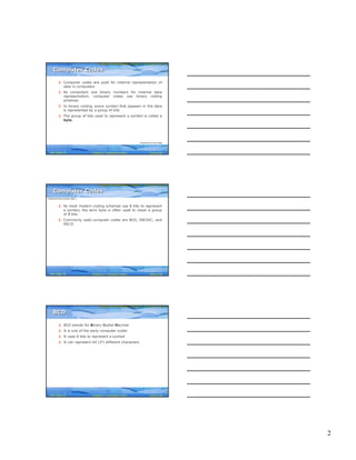 2
Computer Fundamentals: Pradeep K. Sinha & Priti SinhaComputer Fundamentals: Pradeep K. Sinha & Priti Sinha
Slide 4/30Chapter 4: Computer CodesRef. Page
§ Computer codes are used for internal representation of
data in computers
§ As computers use binary numbers for internal data
representation, computer codes use binary coding
schemes
§ In binary coding, every symbol that appears in the data
is represented by a group of bits
§ The group of bits used to represent a symbol is called a
byte
Computer CodesComputer Codes
(Continued on next slide)
36
Computer Fundamentals: Pradeep K. Sinha & Priti SinhaComputer Fundamentals: Pradeep K. Sinha & Priti Sinha
Slide 5/30Chapter 4: Computer CodesRef. Page
§ As most modern coding schemes use 8 bits to represent
a symbol, the term byte is often used to mean a group
of 8 bits
§ Commonly used computer codes are BCD, EBCDIC, and
ASCII
Computer CodesComputer Codes
(Continued from previous slide..)
36
Computer Fundamentals: Pradeep K. Sinha & Priti SinhaComputer Fundamentals: Pradeep K. Sinha & Priti Sinha
Slide 6/30Chapter 4: Computer CodesRef. Page
§ BCD stands for Binary Coded Decimal
§ It is one of the early computer codes
§ It uses 6 bits to represent a symbol
§ It can represent 64 (26) different characters
BCDBCD
36
 