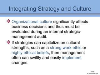 Integrating Strategy and Culture
 Organizational culture significantly affects
business decisions and thus must be
evaluated during an internal strategic-
management audit.
 If strategies can capitalize on cultural
strengths, such as a strong work ethic or
highly ethical beliefs, then management
often can swiftly and easily implement
changes.
4-11
BY:MADDY.KALEEM
 