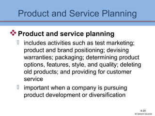 Product and Service Planning
Product and service planning
 includes activities such as test marketing;
product and brand positioning; devising
warranties; packaging; determining product
options, features, style, and quality; deleting
old products; and providing for customer
service
 important when a company is pursuing
product development or diversification
4-20
BY:MADDY.KALEEM
 