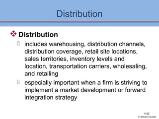Distribution
Distribution
 includes warehousing, distribution channels,
distribution coverage, retail site locations,
sales territories, inventory levels and
location, transportation carriers, wholesaling,
and retailing
 especially important when a firm is striving to
implement a market development or forward
integration strategy
4-22
BY:MADDY.KALEEM
 