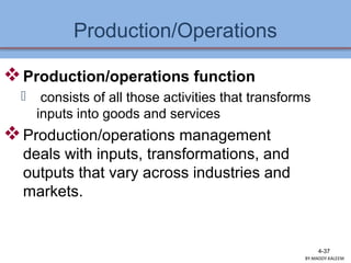Production/Operations
4-37
Production/operations function
 consists of all those activities that transforms
inputs into goods and services
Production/operations management
deals with inputs, transformations, and
outputs that vary across industries and
markets.
BY:MADDY.KALEEM
 