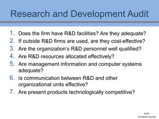 Research and Development Audit
1. Does the firm have R&D facilities? Are they adequate?
2. If outside R&D firms are used, are they cost-effective?
3. Are the organization’s R&D personnel well qualified?
4. Are R&D resources allocated effectively?
5. Are management information and computer systems
adequate?
6. Is communication between R&D and other
organizational units effective?
7. Are present products technologically competitive?
4-41
BY:MADDY.KALEEM
 