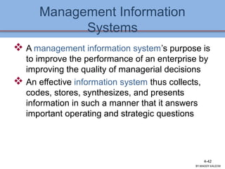 Management Information
Systems
 A management information system’s purpose is
to improve the performance of an enterprise by
improving the quality of managerial decisions
 An effective information system thus collects,
codes, stores, synthesizes, and presents
information in such a manner that it answers
important operating and strategic questions
4-42
BY:MADDY.KALEEM
 
