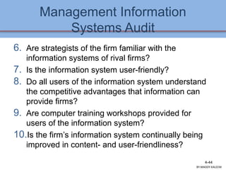 Management Information
Systems Audit
6. Are strategists of the firm familiar with the
information systems of rival firms?
7. Is the information system user-friendly?
8. Do all users of the information system understand
the competitive advantages that information can
provide firms?
9. Are computer training workshops provided for
users of the information system?
10.Is the firm’s information system continually being
improved in content- and user-friendliness?
4-44
BY:MADDY.KALEEM
 