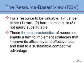 The Resource-Based View (RBV)
For a resource to be valuable, it must be
either (1) rare, (2) hard to imitate, or (3)
not easily substitutable
These three characteristics of resources
enable a firm to implement strategies that
improve its efficiency and effectiveness
and lead to a sustainable competitive
advantage
4-9
BY:MADDY.KALEEM
 
