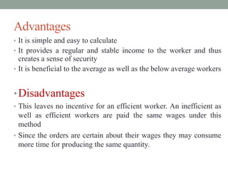 Advantages
• It is simple and easy to calculate
• It provides a regular and stable income to the worker and thus
creates a sense of security
• It is beneficial to the average as well as the below average workers
•Disadvantages
• This leaves no incentive for an efficient worker. An inefficient as
well as efficient workers are paid the same wages under this
method
• Since the orders are certain about their wages they may consume
more time for producing the same quantity.
 