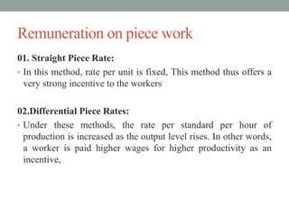 Remuneration on piece work
01. Straight Piece Rate:
• In this method, rate per unit is fixed, This method thus offers a
very strong incentive to the workers
02.Differential Piece Rates:
• Under these methods, the rate per standard per hour of
production is increased as the output level rises. In other words,
a worker is paid higher wages for higher productivity as an
incentive,
 