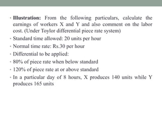 • Illustration: From the following particulars, calculate the
earnings of workers X and Y and also comment on the labor
cost. (Under Toylor differential piece rate system)
• Standard time allowed: 20 units per hour
• Normal time rate: Rs.30 per hour
• Differential to be applied:
• 80% of piece rate when below standard
• 120% of piece rate at or above standard
• In a particular day of 8 hours, X produces 140 units while Y
produces 165 units
 