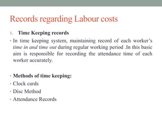 Records regarding Labour costs
1. Time Keeping records
• In time keeping system, maintaining record of each worker’s
time in and time out during regular working period .In this basic
aim is responsible for recording the attendance time of each
worker accurately.
• Methods of time keeping:
• Clock cards
• Disc Method
• Attendance Records
 