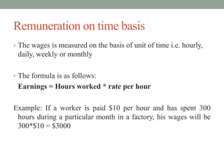 Remuneration on time basis
• The wages is measured on the basis of unit of time i.e. hourly,
daily, weekly or monthly
• The formula is as follows:
Earnings = Hours worked * rate per hour
Example: If a worker is paid $10 per hour and has spent 300
hours during a particular month in a factory, his wages will be
300*$10 = $3000
 