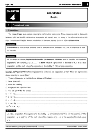 Logic - 04                                                                 CSC1001 Discrete Mathematics             1

 CHAPTER
                                                          ตรรกศาสตร์
       4                                                    (Logic)

  1       Propositional Logic
1. Propositions
    The rules of logic give precise meaning to mathematical statements. These rules are used to distinguish
between valid and invalid mathematical arguments. We usually start our study of discrete mathematics with
logic. Our discussion begins with an introduction to the basic building blocks of logic—propositions.
  Definition 1

 A proposition is a declarative sentence (that is, a sentence that declares a fact) that is either true or false,
 but not both.

  Definition 2
 We use letters to denote propositional variables (or statement variables), that is, variables that represent
 propositions, for example p, q, r, s, … . The truth value of a proposition is denoted by T, if it is a true
 proposition, and the truth value of a proposition is denoted by F, if it is a false proposition.

Example 1 (10 points) All the following declarative sentences are propositions or not? If they are a proposition
please indentify its true or false?
1) Yingluck Shinawatra is the 28th Prime Minister of Thailand. ………………….……………………………………
2) What time is it? ………………………………………………………..…….……………………………………………
3) Read this carefully. …………………………………………………………….…………………………………………
4) Bangkok is the capital of Laos. …………………………...…………………………………………………………….
5) You will get “A” for this course. …………………………………………………………….…………………………..
6) 1 + 1 = 2. …………………………………………………………………………………..………………………………
7) 2 + 2 = 3. …………………………………………………………….…………………………………………………….
8) x + 1 = 2. …………………………………………………………….…………………………………………………….
9) x + x = 2x. ……………………………………………….…………….…………………………………………………..
10) x2 – 2x + 1 = y. …………………………………………..………………….…………………………………………....
  Definition 3
 Let p be a proposition. The negation of p, denoted by ¬ p is the statement of “It is not the case that p.” The
 proposition ¬ p is read “not p.” The truth value of the negation of p, ¬ p, is the opposite of the truth value
 of p.
The


มหาวิทยาลัยราชภัฏสวนส ุนันทา (ภาคการศึกษาที่ 2/2555)                                  เรียบเรียงโดย อ.วงศ์ยศ เกิดศรี
 