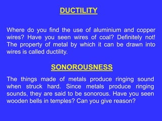 DUCTILITY
Where do you find the use of aluminium and copper
wires? Have you seen wires of coal? Definitely not!
The property of metal by which it can be drawn into
wires is called ductility.
SONOROUSNESS
The things made of metals produce ringing sound
when struck hard. Since metals produce ringing
sounds, they are said to be sonorous. Have you seen
wooden bells in temples? Can you give reason?
 