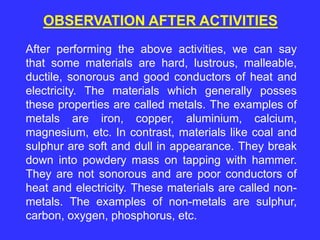 After performing the above activities, we can say
that some materials are hard, lustrous, malleable,
ductile, sonorous and good conductors of heat and
electricity. The materials which generally posses
these properties are called metals. The examples of
metals are iron, copper, aluminium, calcium,
magnesium, etc. In contrast, materials like coal and
sulphur are soft and dull in appearance. They break
down into powdery mass on tapping with hammer.
They are not sonorous and are poor conductors of
heat and electricity. These materials are called non-
metals. The examples of non-metals are sulphur,
carbon, oxygen, phosphorus, etc.
OBSERVATION AFTER ACTIVITIES
 