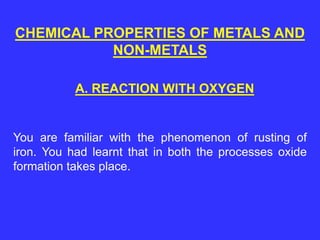 CHEMICAL PROPERTIES OF METALS AND
NON-METALS
You are familiar with the phenomenon of rusting of
iron. You had learnt that in both the processes oxide
formation takes place.
A. REACTION WITH OXYGEN
 