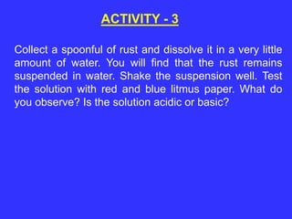 ACTIVITY - 3
Collect a spoonful of rust and dissolve it in a very little
amount of water. You will find that the rust remains
suspended in water. Shake the suspension well. Test
the solution with red and blue litmus paper. What do
you observe? Is the solution acidic or basic?
 
