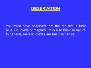 OBSERVATION
You must have observed that the red litmus turns
blue. So, oxide of magnesium is also basic in nature.
In general, metallic oxides are basic in nature.
 