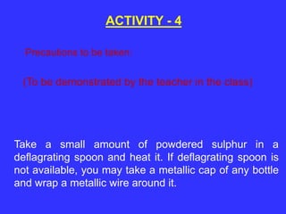 (To be demonstrated by the teacher in the class)
ACTIVITY - 4
Take a small amount of powdered sulphur in a
deflagrating spoon and heat it. If deflagrating spoon is
not available, you may take a metallic cap of any bottle
and wrap a metallic wire around it.
Precautions to be taken:
 