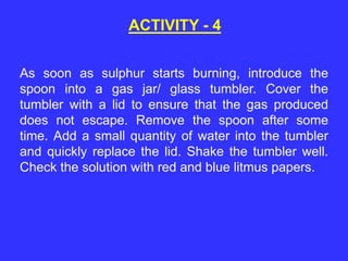 As soon as sulphur starts burning, introduce the
spoon into a gas jar/ glass tumbler. Cover the
tumbler with a lid to ensure that the gas produced
does not escape. Remove the spoon after some
time. Add a small quantity of water into the tumbler
and quickly replace the lid. Shake the tumbler well.
Check the solution with red and blue litmus papers.
ACTIVITY - 4
 