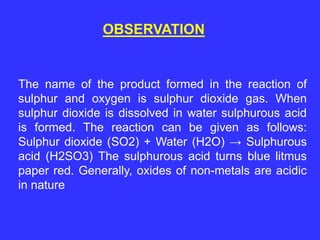 OBSERVATION
The name of the product formed in the reaction of
sulphur and oxygen is sulphur dioxide gas. When
sulphur dioxide is dissolved in water sulphurous acid
is formed. The reaction can be given as follows:
Sulphur dioxide (SO2) + Water (H2O) → Sulphurous
acid (H2SO3) The sulphurous acid turns blue litmus
paper red. Generally, oxides of non-metals are acidic
in nature
 