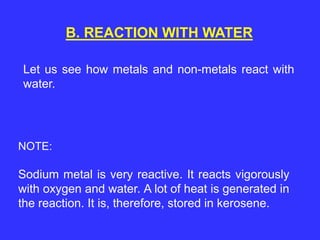 B. REACTION WITH WATER
Let us see how metals and non-metals react with
water.
Sodium metal is very reactive. It reacts vigorously
with oxygen and water. A lot of heat is generated in
the reaction. It is, therefore, stored in kerosene.
NOTE:
 
