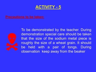 ACTIVITY - 5
To be demonstrated by the teacher. During
demonstration special care should be taken
that the size of the sodium metal piece is
roughly the size of a wheat grain. It should
be held with a pair of tongs. During
observation keep away from the beaker
Precautions to be taken:

 