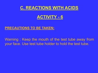 C. REACTIONS WITH ACIDS
ACTIVITY - 6
Warning : Keep the mouth of the test tube away from
your face. Use test tube holder to hold the test tube.
PRECAUTIONS TO BE TAKEN:
 