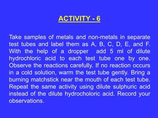 Take samples of metals and non-metals in separate
test tubes and label them as A, B, C, D, E, and F.
With the help of a dropper add 5 ml of dilute
hydrochloric acid to each test tube one by one.
Observe the reactions carefully. If no reaction occurs
in a cold solution, warm the test tube gently. Bring a
burning matchstick near the mouth of each test tube.
Repeat the same activity using dilute sulphuric acid
instead of the dilute hydrocholoric acid. Record your
observations.
ACTIVITY - 6
 