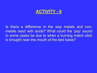 Is there a difference in the way metals and non-
metals react with acids? What could the ‘pop’ sound
in some cases be due to when a burning match stick
is brought near the mouth of the test tubes?
ACTIVITY - 6
 